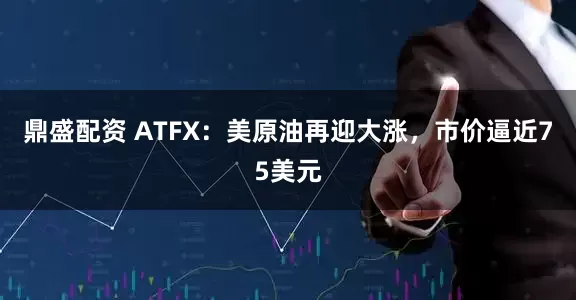 鼎盛配资 ATFX：美原油再迎大涨，市价逼近75美元