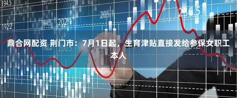 鼎合网配资 荆门市：7月1日起，生育津贴直接发给参保女职工本人