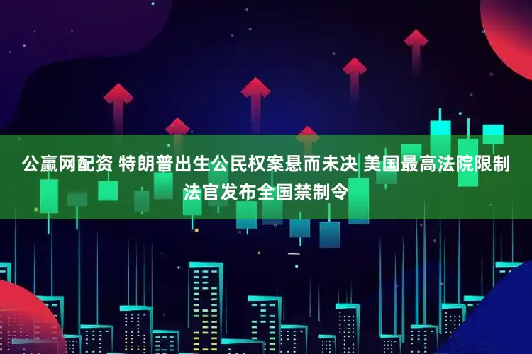 公赢网配资 特朗普出生公民权案悬而未决 美国最高法院限制法官发布全国禁制令