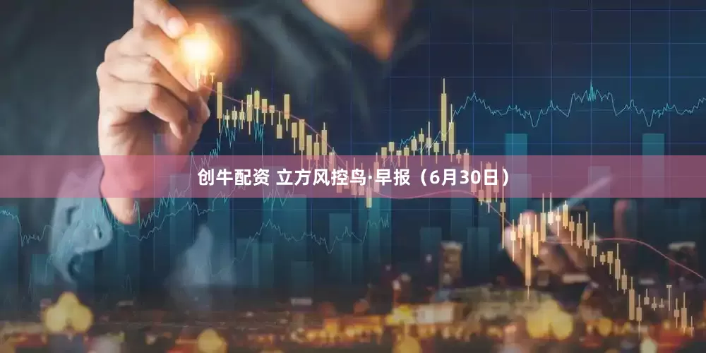 创牛配资 立方风控鸟·早报（6月30日）