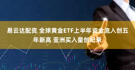 易云达配资 全球黄金ETF上半年资金流入创五年新高 亚洲买入量创纪录