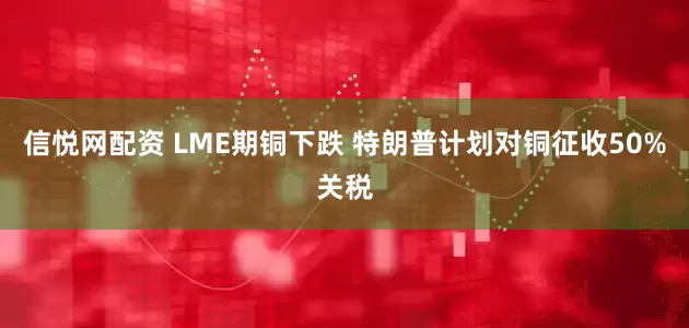 信悦网配资 LME期铜下跌 特朗普计划对铜征收50%关税