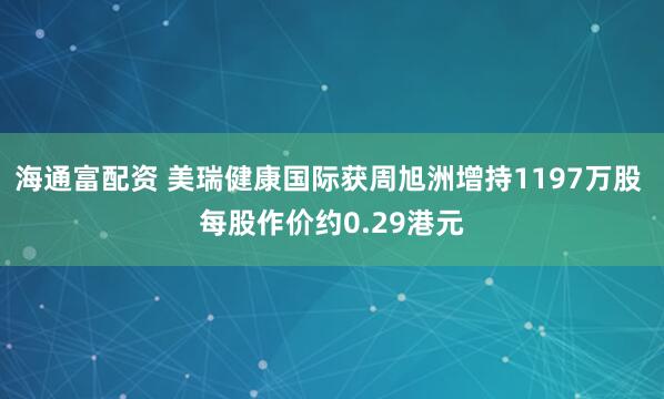 海通富配资 美瑞健康国际获周旭洲增持1197万股 每股作价约0.29港元