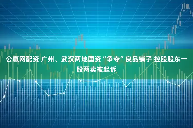 公赢网配资 广州、武汉两地国资“争夺”良品铺子 控股股东一股两卖被起诉