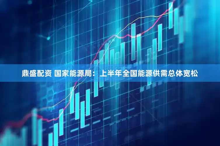 鼎盛配资 国家能源局：上半年全国能源供需总体宽松