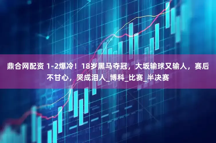 鼎合网配资 1-2爆冷！18岁黑马夺冠，大坂输球又输人，赛后不甘心，哭成泪人_博科_比赛_半决赛