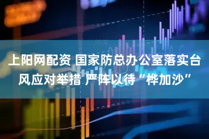 上阳网配资 国家防总办公室落实台风应对举措 严阵以待“桦加沙”