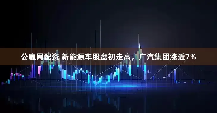 公赢网配资 新能源车股盘初走高，广汽集团涨近7%