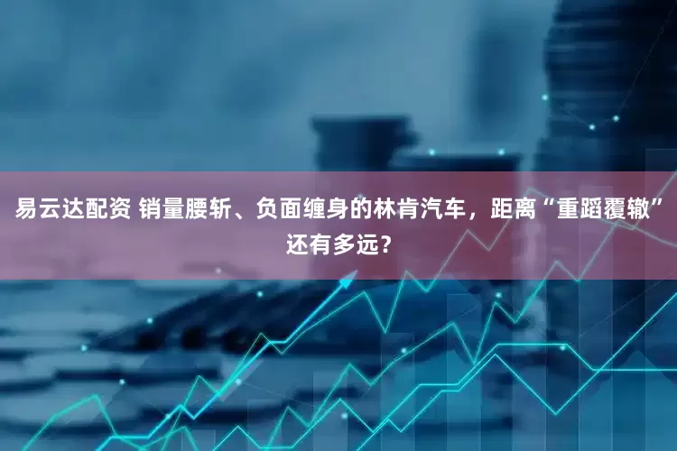 易云达配资 销量腰斩、负面缠身的林肯汽车，距离“重蹈覆辙”还有多远？