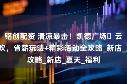 铭创配资 清凉暴击！凯德广场・云尚夏日狂欢，省薪玩法+精彩活动全攻略_新店_夏天_福利