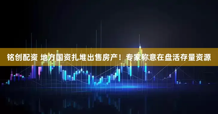 铭创配资 地方国资扎堆出售房产！专家称意在盘活存量资源