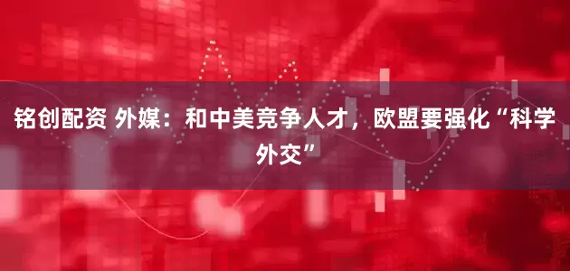 铭创配资 外媒：和中美竞争人才，欧盟要强化“科学外交”