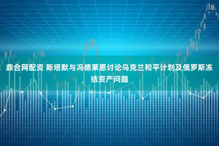 鼎合网配资 斯塔默与冯德莱恩讨论乌克兰和平计划及俄罗斯冻结资产问题