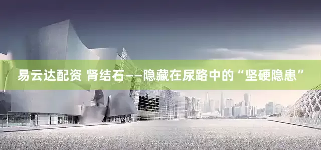 易云达配资 肾结石——隐藏在尿路中的“坚硬隐患”